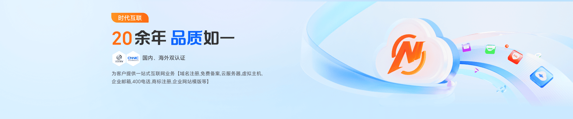 20年余年品质如一，国内、海外双认证，为客户提供一站式互联网业务【域名注册，免费备案，云服务器，虚拟主机，企业邮箱，400电话，商标注册，企业网站模板等】